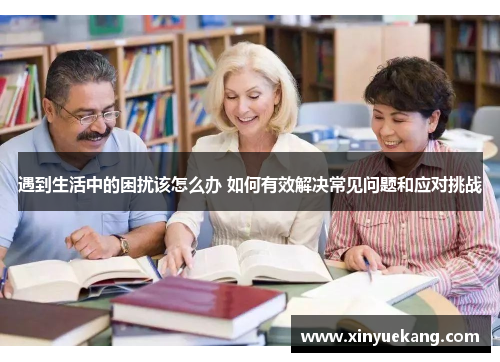 遇到生活中的困扰该怎么办 如何有效解决常见问题和应对挑战